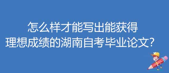 怎么样才能写出能获得理想成绩的湖南自考毕业论文？