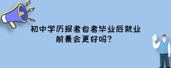 初中学历报考湖南自考毕业后就业前景会更好吗?